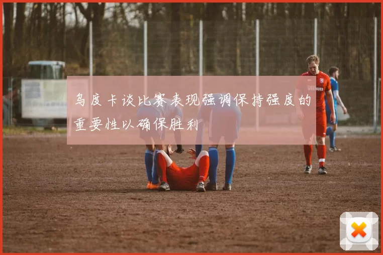 乌度卡谈比赛表现强调保持强度的重要性以确保胜利
