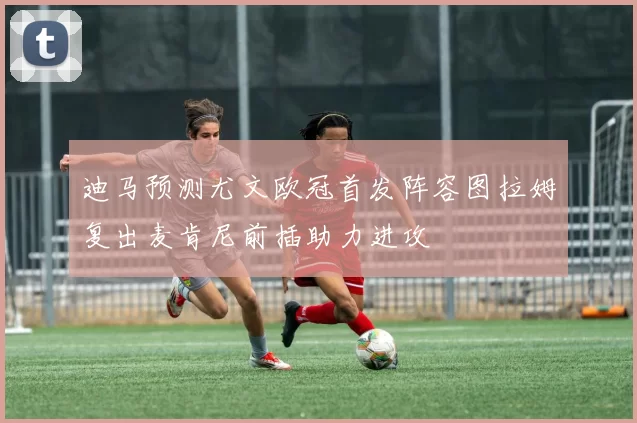 迪马预测尤文欧冠首发阵容图拉姆复出麦肯尼前插助力进攻