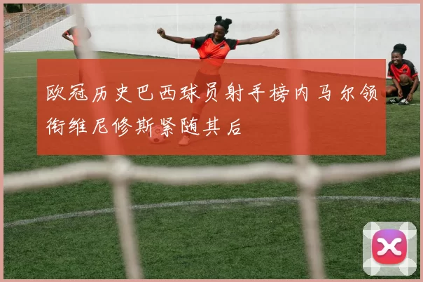 欧冠历史巴西球员射手榜内马尔领衔维尼修斯紧随其后
