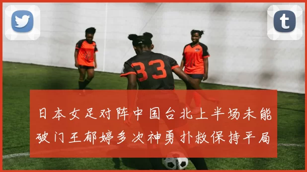 日本女足对阵中国台北上半场未能破门王郁婷多次神勇扑救保持平局