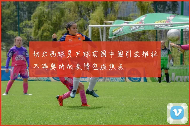 切尔西球员开球前围中圈引发维拉不满奥纳纳表情包成焦点