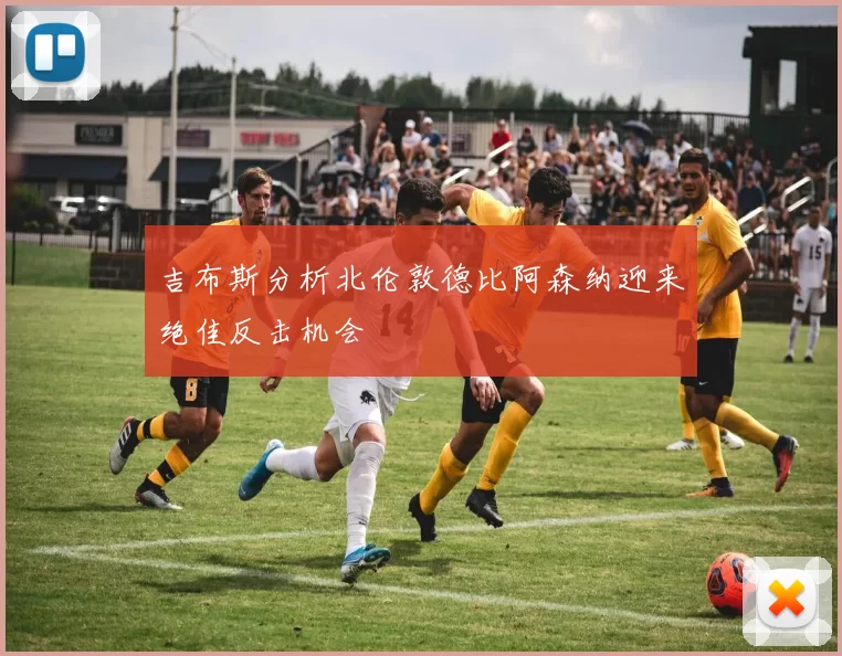 吉布斯分析北伦敦德比阿森纳迎来绝佳反击机会
