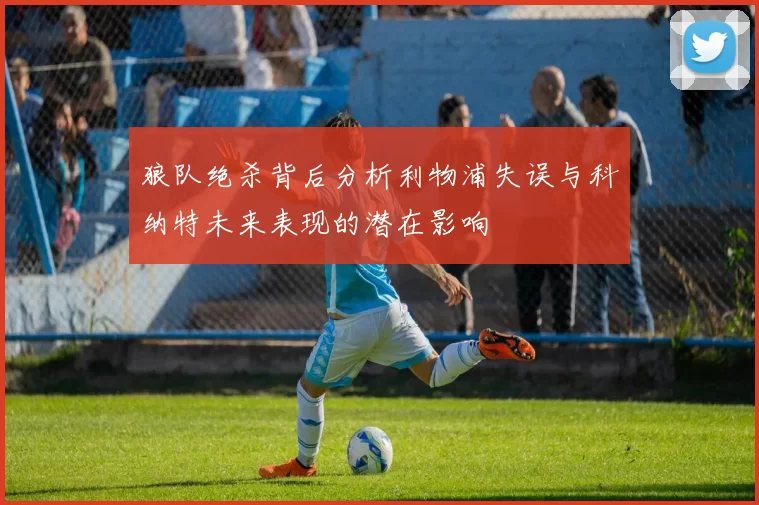 狼队绝杀背后分析利物浦失误与科纳特未来表现的潜在影响