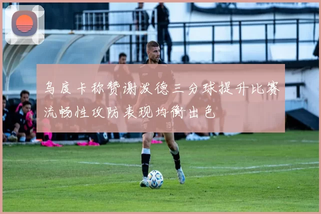 乌度卡称赞谢泼德三分球提升比赛流畅性攻防表现均衡出色
