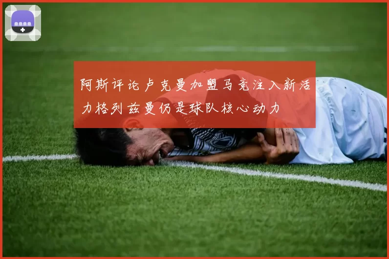 阿斯评论卢克曼加盟马竞注入新活力格列兹曼仍是球队核心动力