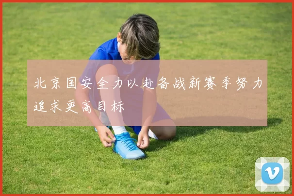 北京国安全力以赴备战新赛季努力追求更高目标