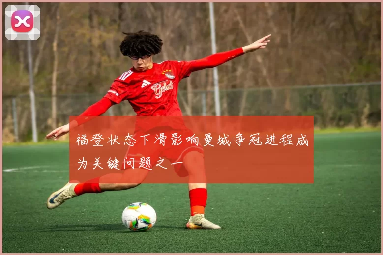 福登状态下滑影响曼城争冠进程成为关键问题之一
