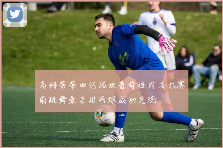 乌姆蒂蒂回忆诺坎普奇迹内马尔赛前跳舞豪言进两球成功兑现