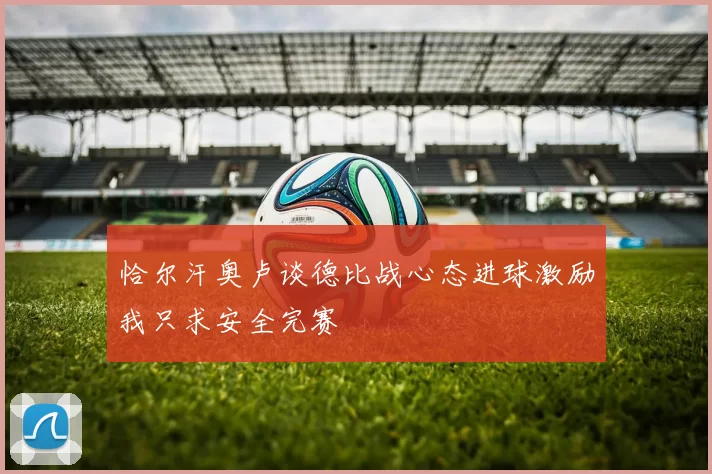 恰尔汗奥卢谈德比战心态进球激励我只求安全完赛