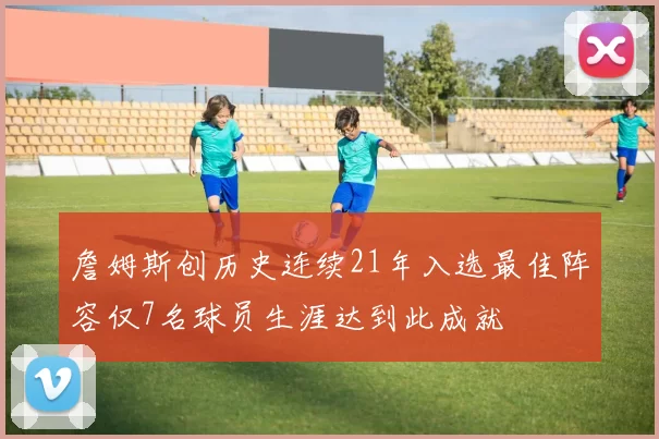 詹姆斯创历史连续21年入选最佳阵容仅7名球员生涯达到此成就