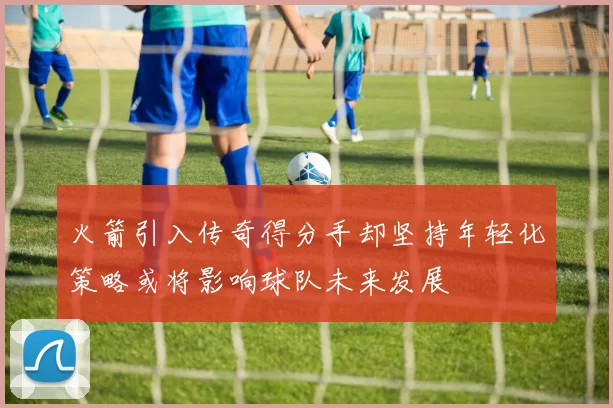 火箭引入传奇得分手却坚持年轻化策略或将影响球队未来发展