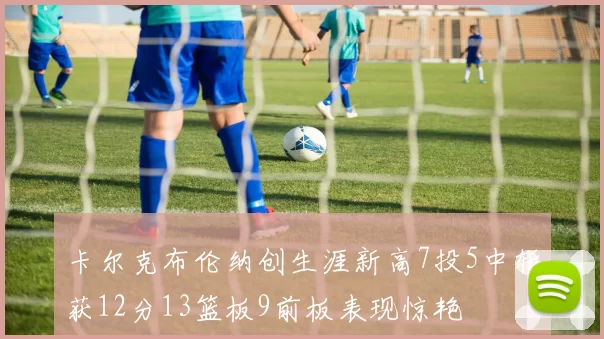 卡尔克布伦纳创生涯新高7投5中斩获12分13篮板9前板表现惊艳
