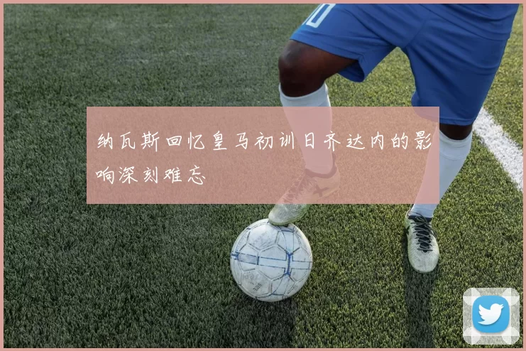 纳瓦斯回忆皇马初训日齐达内的影响深刻难忘