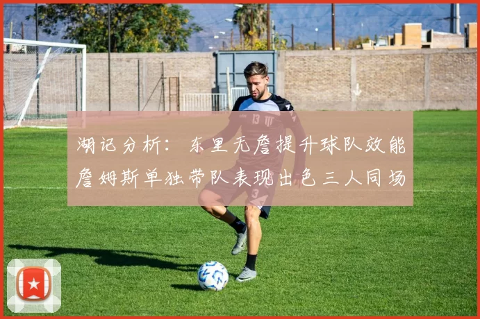 湖记分析：东里无詹提升球队效能詹姆斯单独带队表现出色三人同场反而下滑