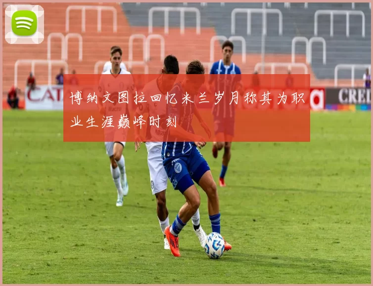 博纳文图拉回忆米兰岁月称其为职业生涯巅峰时刻