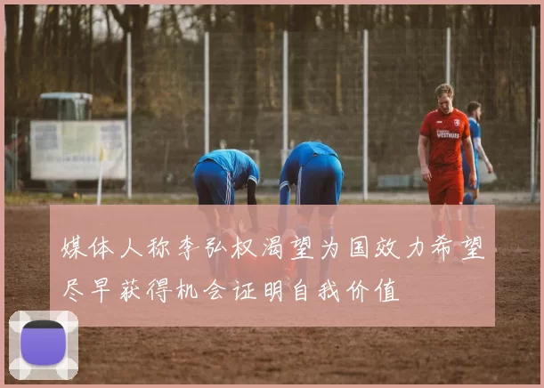 媒体人称李弘权渴望为国效力希望尽早获得机会证明自我价值