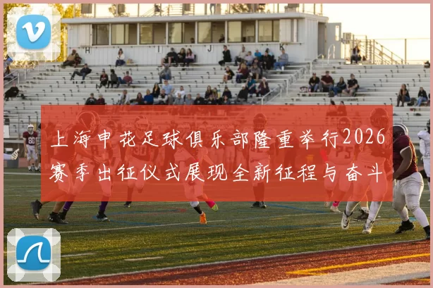 上海申花足球俱乐部隆重举行2026赛季出征仪式展现全新征程与奋斗目标
