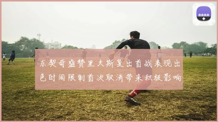 东契奇盛赞里夫斯复出首战表现出色时间限制首次取消带来积极影响