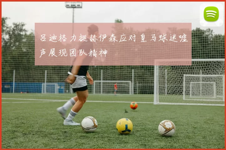 吕迪格力挺赫伊森应对皇马球迷嘘声展现团队精神