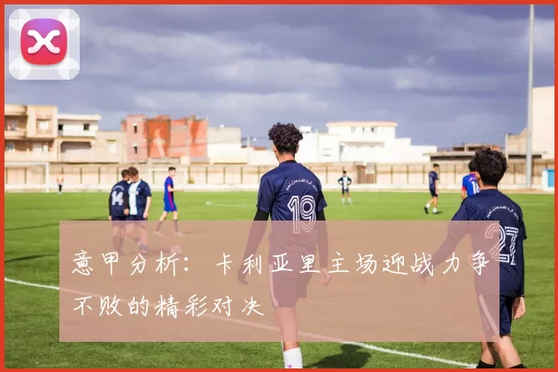 意甲分析：卡利亚里主场迎战力争不败的精彩对决
