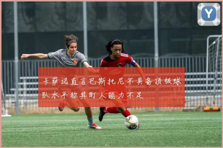 卡萨诺直言巴斯托尼不具备顶级球队水平称其盯人能力不足