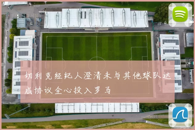 切利克经纪人澄清未与其他球队达成协议全心投入罗马