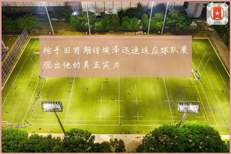 枪手旧将期待埃泽迅速适应球队展现出他的真正实力